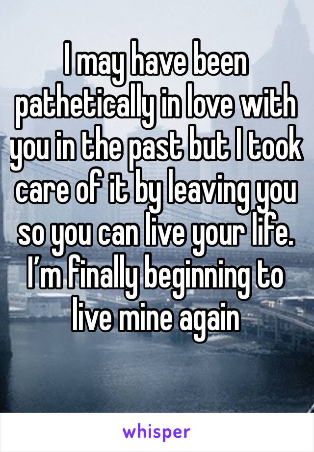 I may have been pathetically in love with you in the past but I took care of it by leaving you so you can live your life. I’m finally beginning to live mine again 