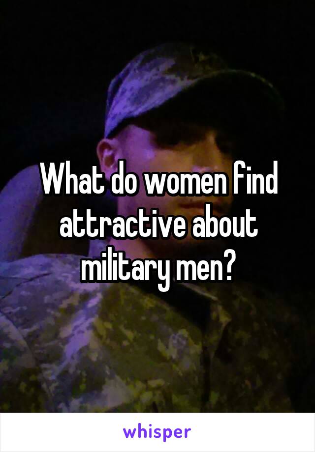 What do women find attractive about military men?