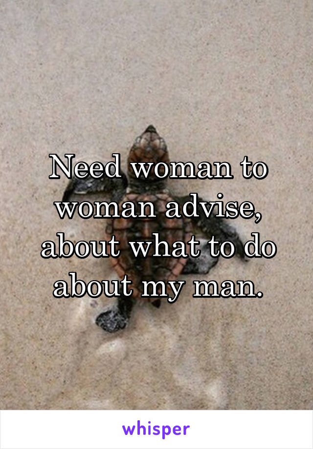 Need woman to woman advise, about what to do about my man.