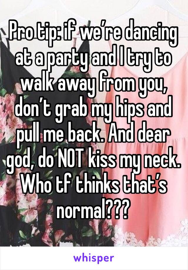 Pro tip: if we’re dancing at a party and I try to walk away from you, don’t grab my hips and pull me back. And dear god, do NOT kiss my neck. Who tf thinks that’s normal???