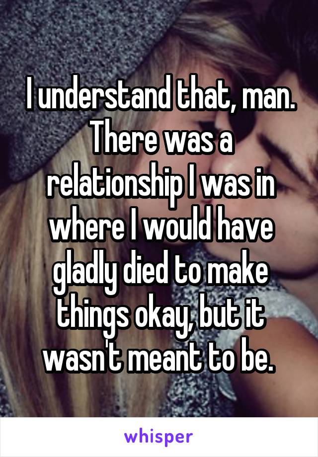 I understand that, man. There was a relationship I was in where I would have gladly died to make things okay, but it wasn't meant to be. 