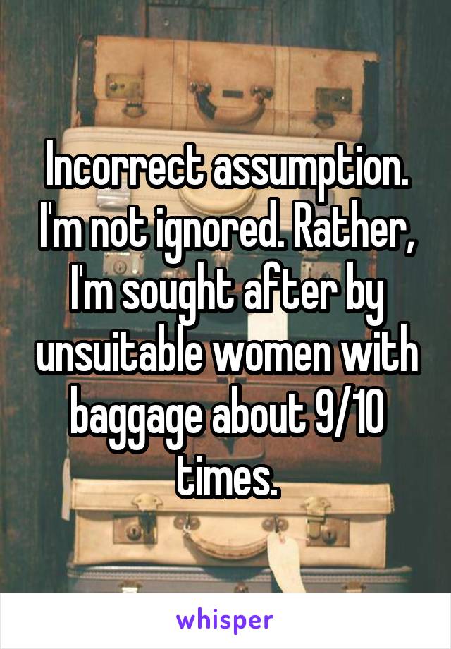 Incorrect assumption. I'm not ignored. Rather, I'm sought after by unsuitable women with baggage about 9/10 times.