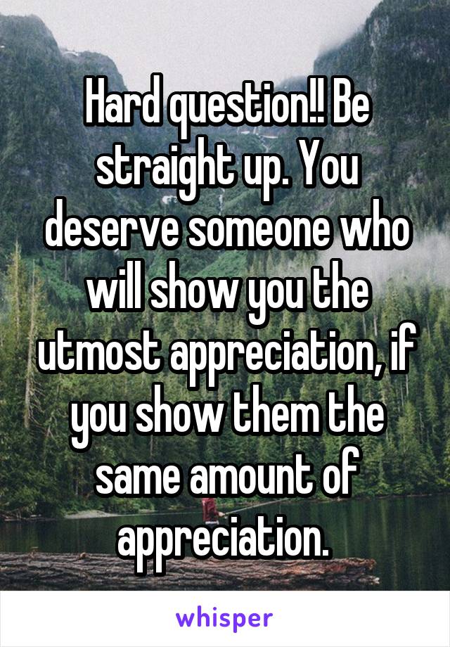 Hard question!! Be straight up. You deserve someone who will show you the utmost appreciation, if you show them the same amount of appreciation. 