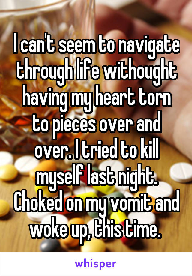 I can't seem to navigate through life withought having my heart torn to pieces over and over. I tried to kill myself last night. Choked on my vomit and woke up, this time. 