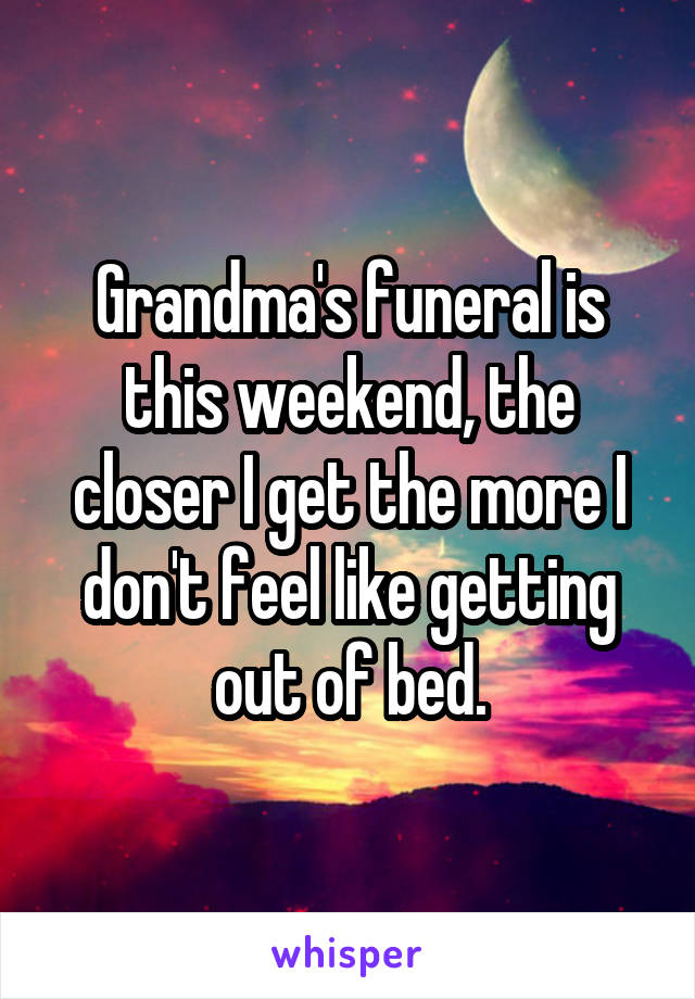 Grandma's funeral is this weekend, the closer I get the more I don't feel like getting out of bed.