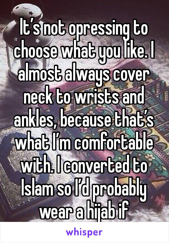 It’s not opressing to choose what you like. I almost always cover neck to wrists and ankles, because that’s what I’m comfortable with. I converted to Islam so I’d probably wear a hijab if