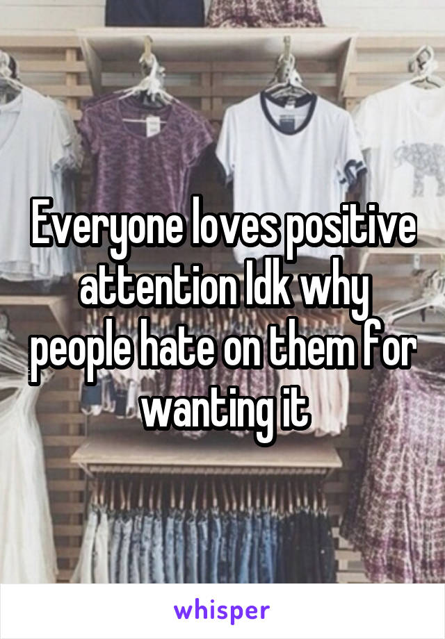 Everyone loves positive attention Idk why people hate on them for wanting it