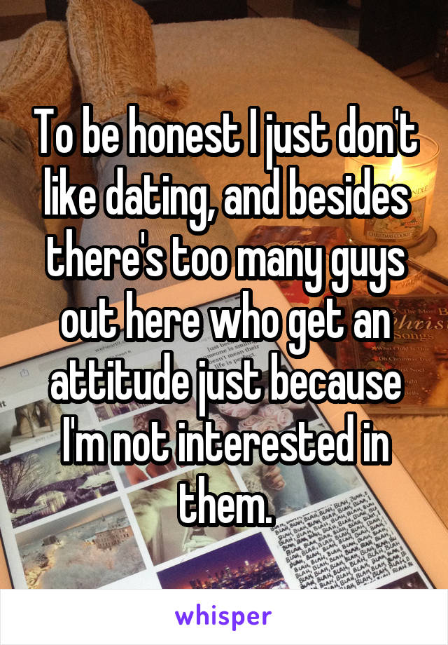 To be honest I just don't like dating, and besides there's too many guys out here who get an attitude just because I'm not interested in them.