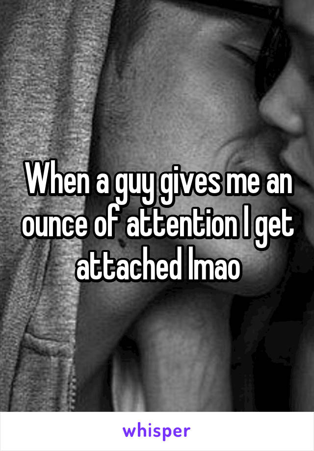 When a guy gives me an ounce of attention I get attached lmao