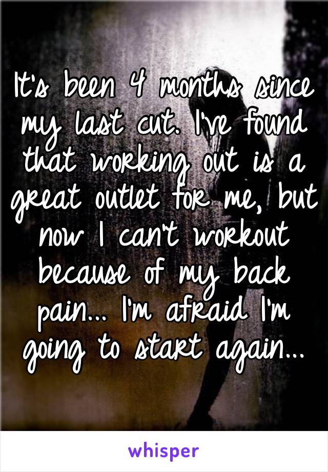 It’s been 4 months since my last cut. I’ve found that working out is a great outlet for me, but now I can’t workout because of my back pain... I’m afraid I’m going to start again...