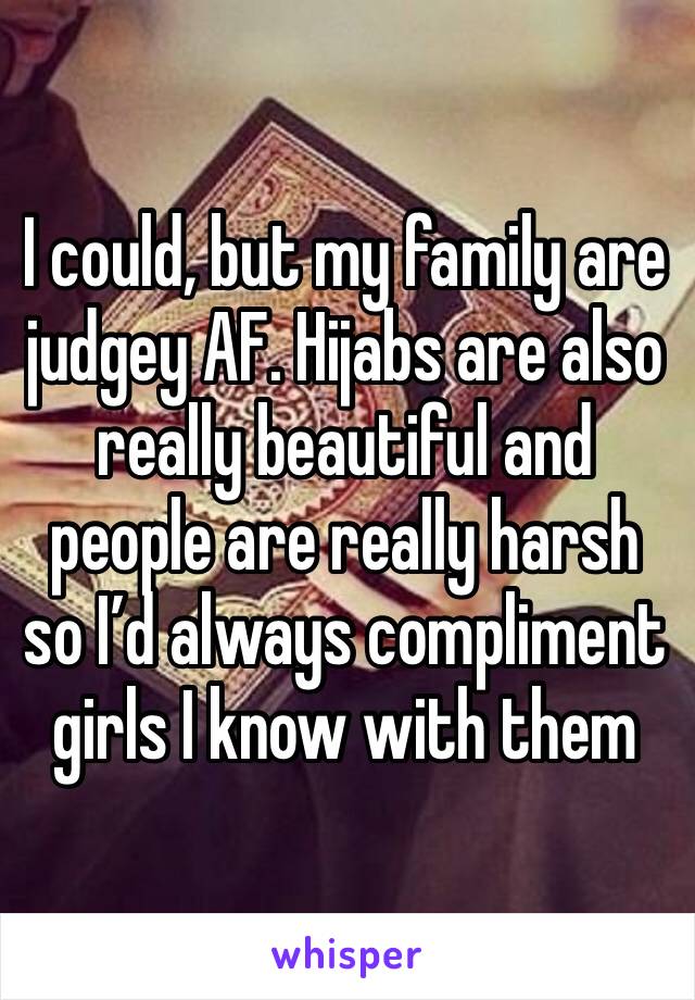 I could, but my family are judgey AF. Hijabs are also really beautiful and people are really harsh so I’d always compliment girls I know with them