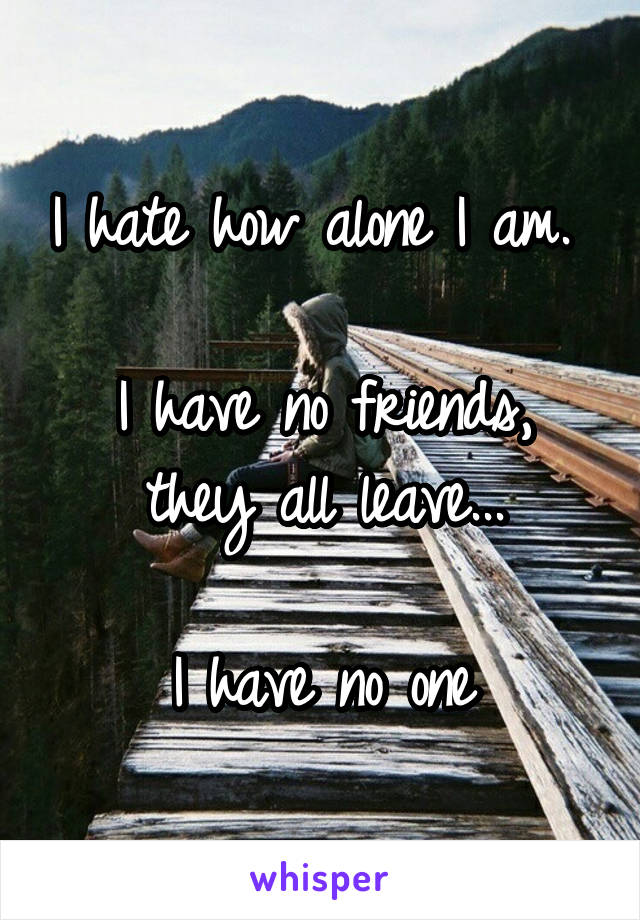 I hate how alone I am. 

I have no friends, they all leave...

I have no one