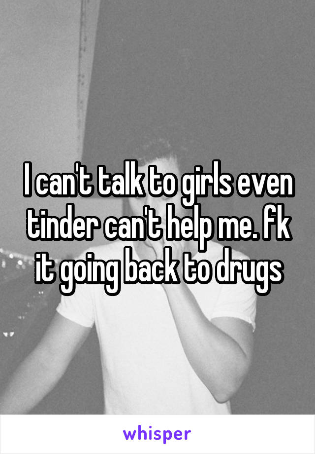 I can't talk to girls even tinder can't help me. fk it going back to drugs