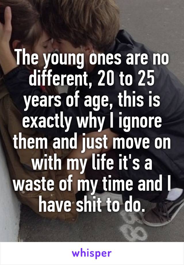 The young ones are no different, 20 to 25 years of age, this is exactly why I ignore them and just move on with my life it's a waste of my time and I have shit to do.