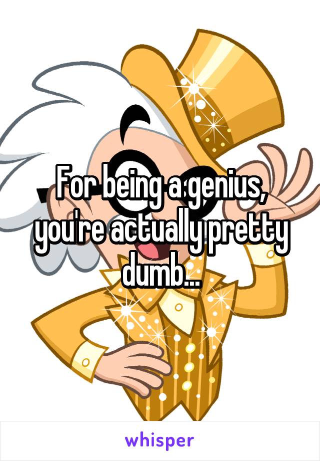 For being a genius, you're actually pretty dumb...