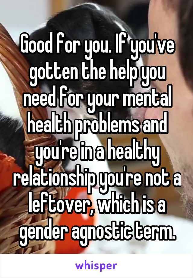 Good for you. If you've gotten the help you need for your mental health problems and you're in a healthy relationship you're not a leftover, which is a gender agnostic term.