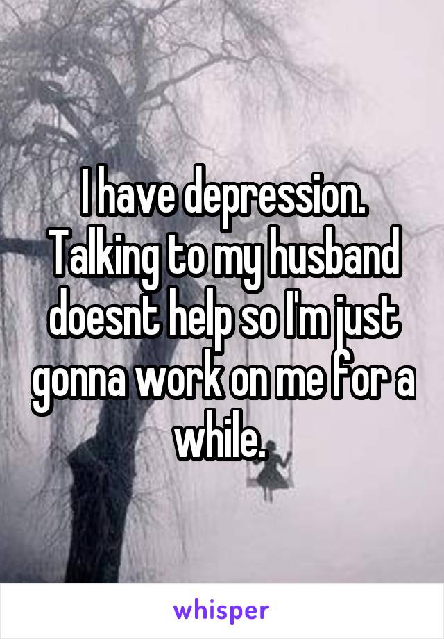 I have depression. Talking to my husband doesnt help so I'm just gonna work on me for a while. 