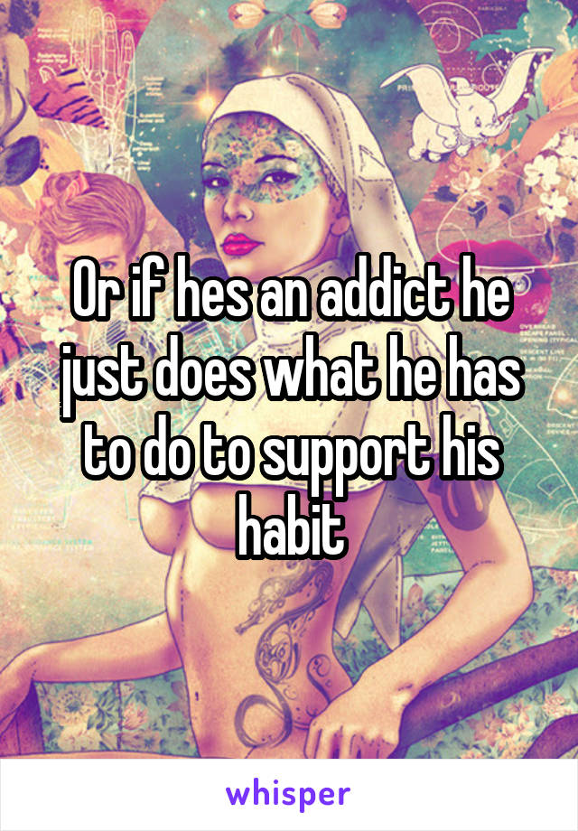 Or if hes an addict he just does what he has to do to support his habit