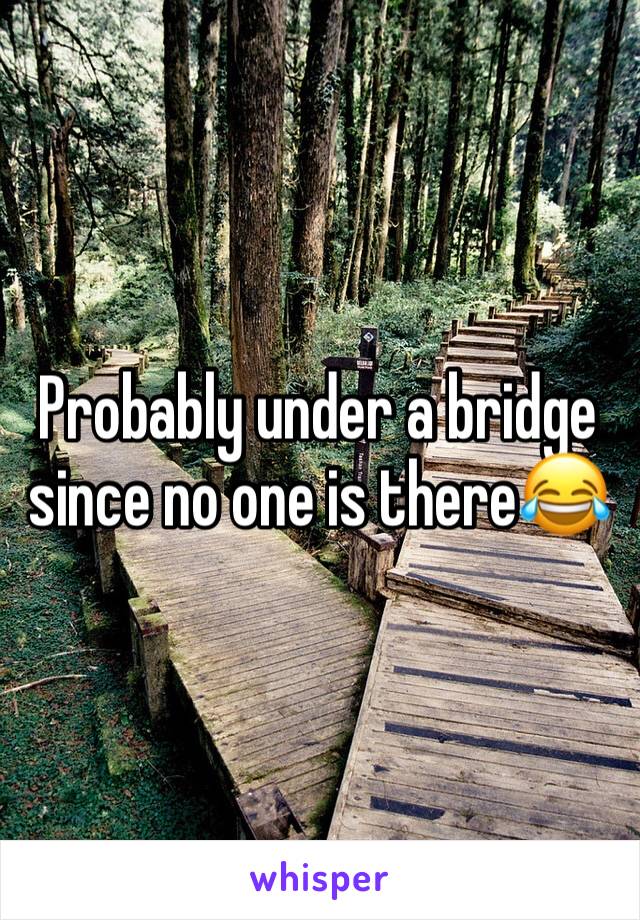 Probably under a bridge since no one is there😂