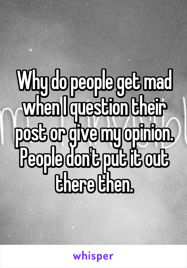 Why do people get mad when I question their post or give my opinion. People don't put it out there then.