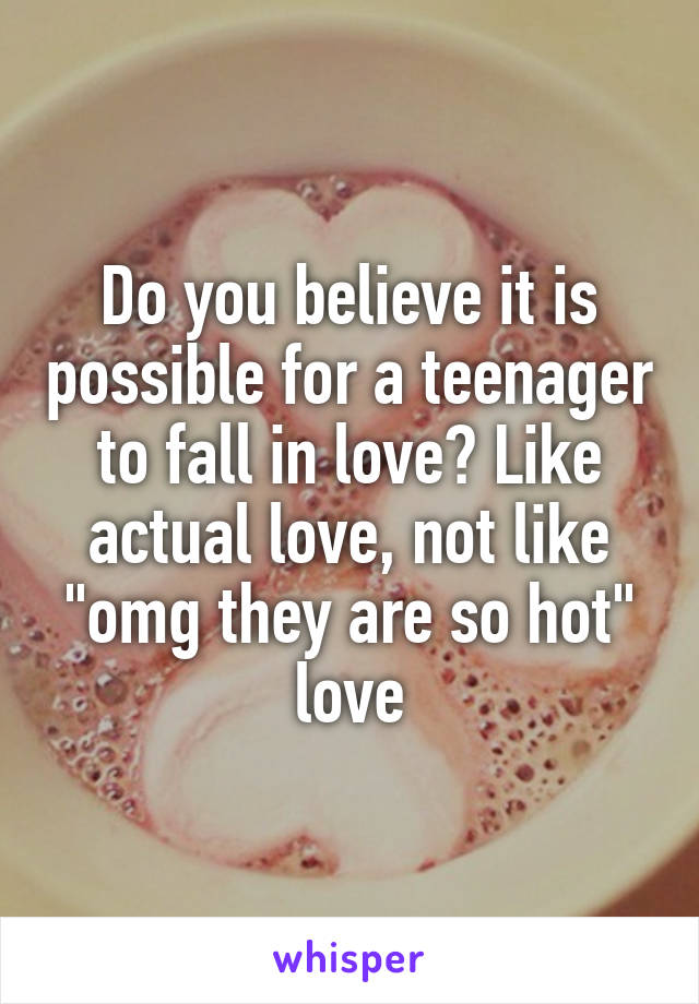 Do you believe it is possible for a teenager to fall in love? Like actual love, not like "omg they are so hot" love