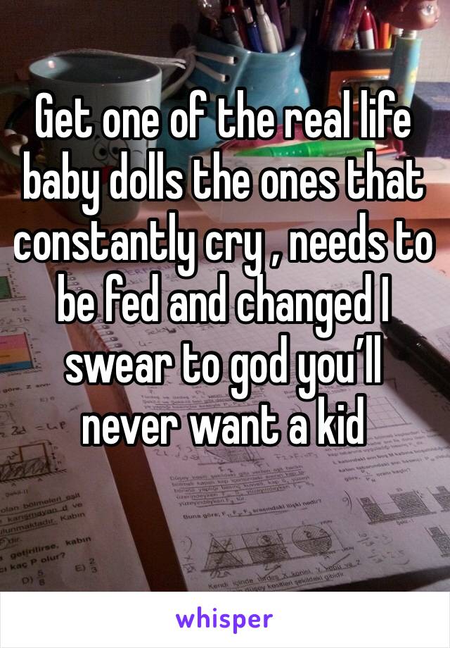 Get one of the real life baby dolls the ones that constantly cry , needs to  be fed and changed I swear to god you’ll never want a kid 