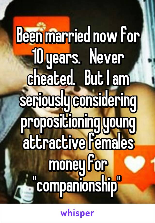 Been married now for 10 years.   Never cheated.   But I am seriously considering propositioning young attractive females money for "companionship" 