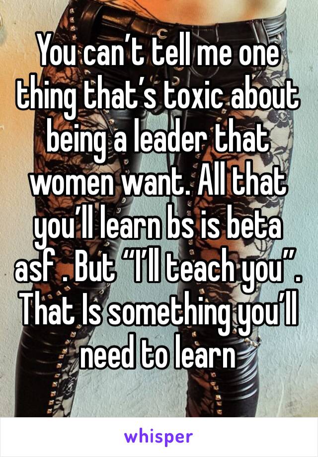 You can’t tell me one thing that’s toxic about being a leader that women want. All that you’ll learn bs is beta asf . But “I’ll teach you”. That Is something you’ll need to learn 