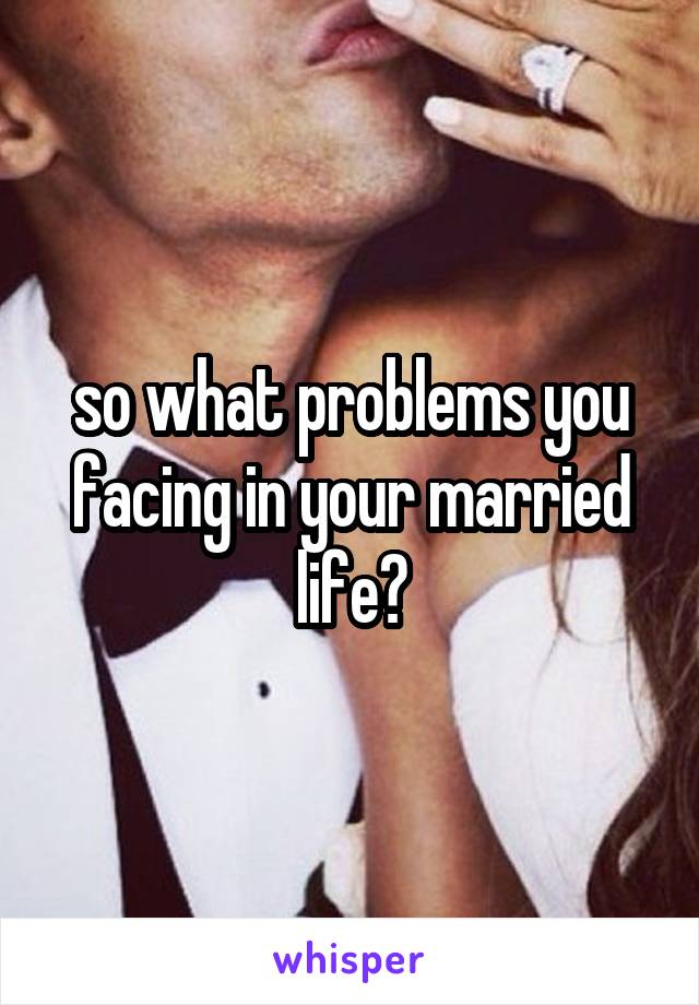 so what problems you facing in your married life?