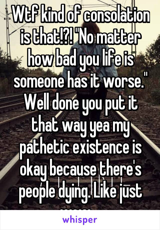 Wtf kind of consolation is that!?! "No matter how bad you life is someone has it worse." Well done you put it that way yea my pathetic existence is okay because there's people dying. Like just wow....