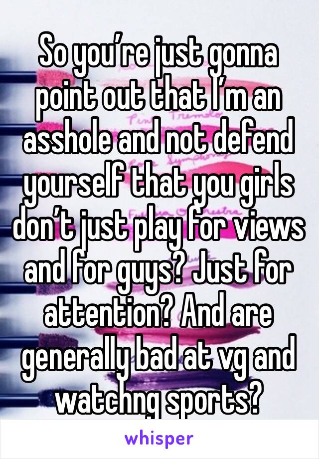 So you’re just gonna point out that I’m an asshole and not defend yourself that you girls don’t just play for views and for guys? Just for attention? And are generally bad at vg and watchng sports?