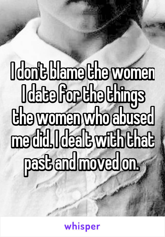 I don't blame the women I date for the things the women who abused me did. I dealt with that past and moved on. 