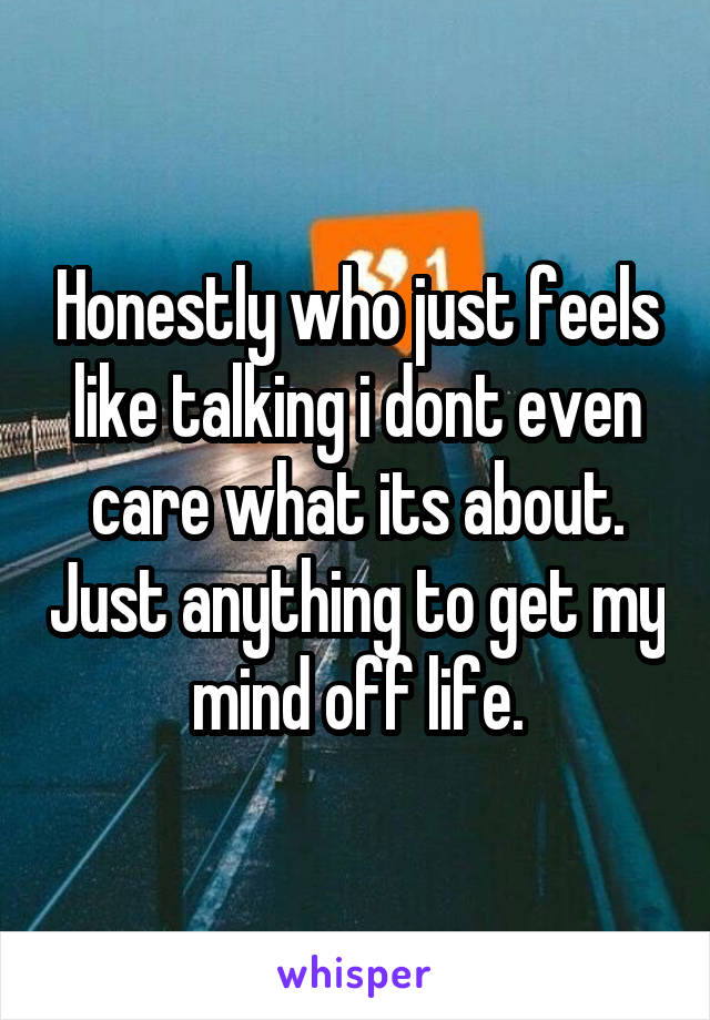 Honestly who just feels like talking i dont even care what its about. Just anything to get my mind off life.