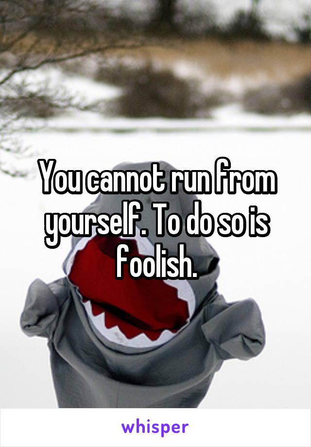 You cannot run from yourself. To do so is foolish.