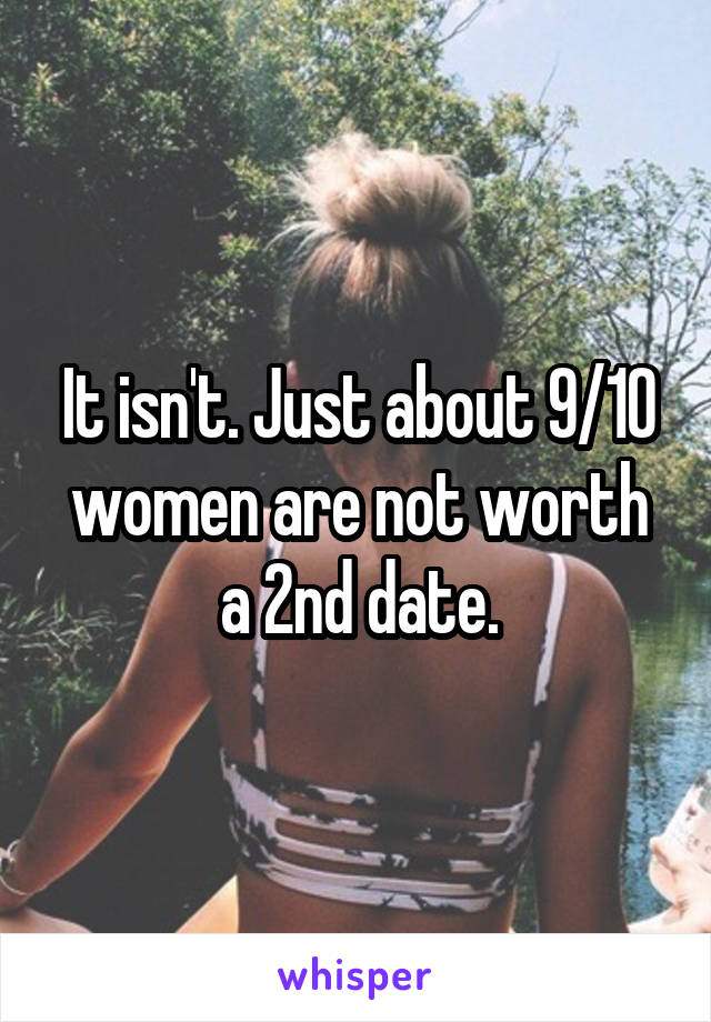 It isn't. Just about 9/10 women are not worth a 2nd date.