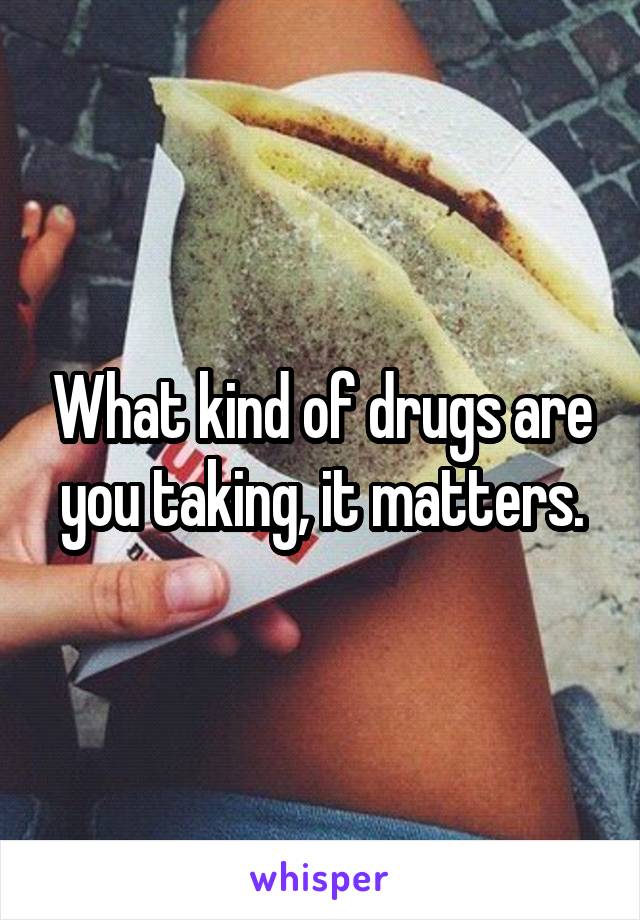 What kind of drugs are you taking, it matters.