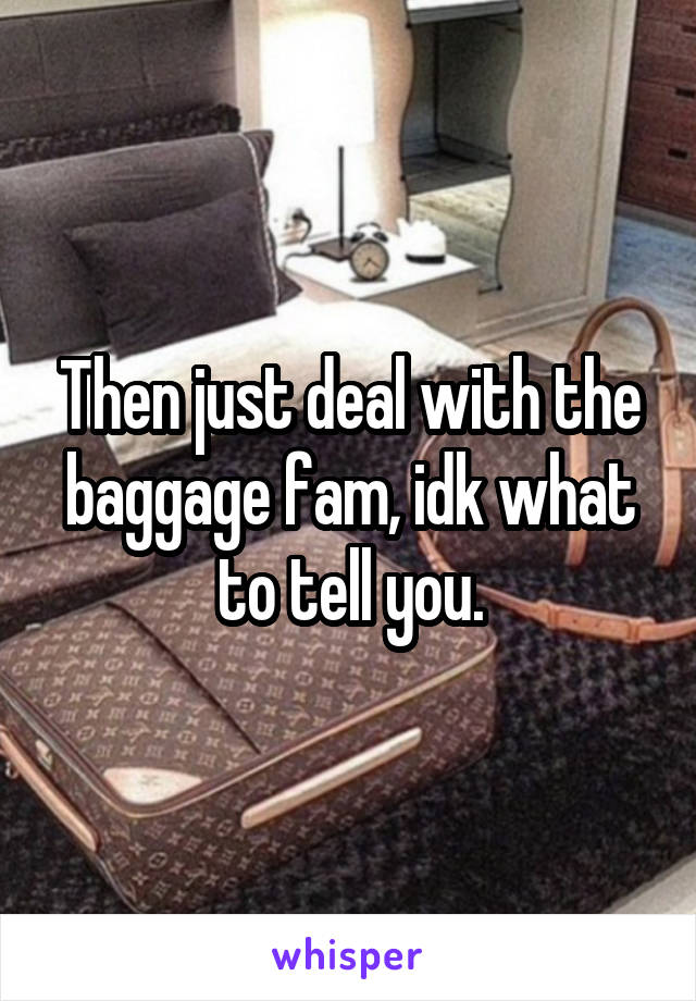 Then just deal with the baggage fam, idk what to tell you.