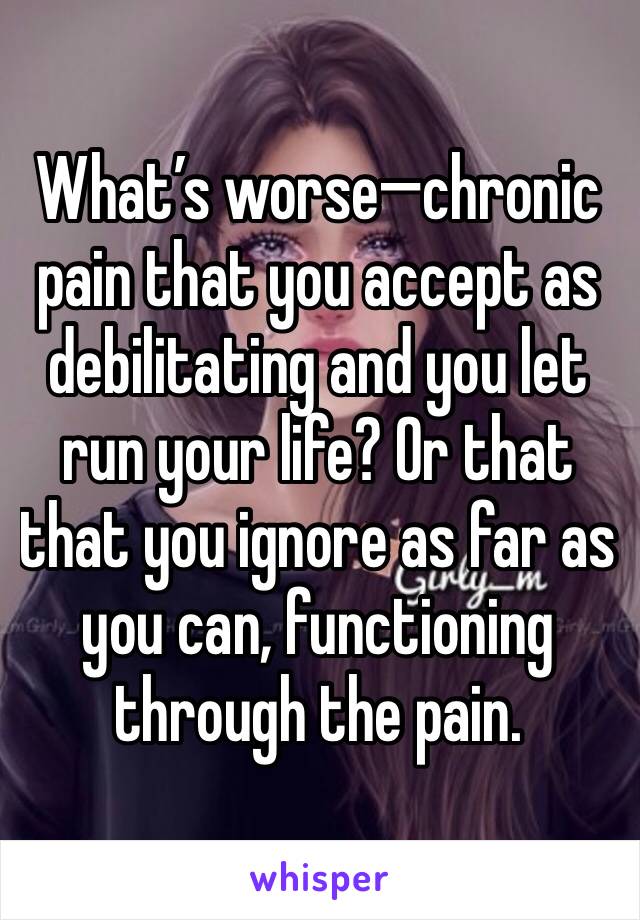 What’s worse—chronic pain that you accept as debilitating and you let run your life? Or that that you ignore as far as you can, functioning through the pain.