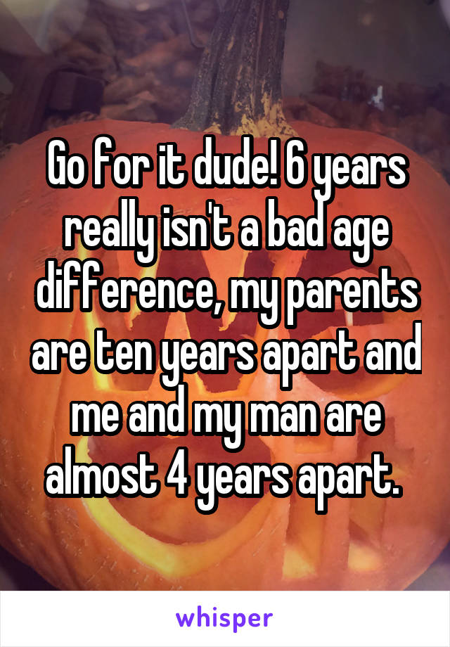 Go for it dude! 6 years really isn't a bad age difference, my parents are ten years apart and me and my man are almost 4 years apart. 