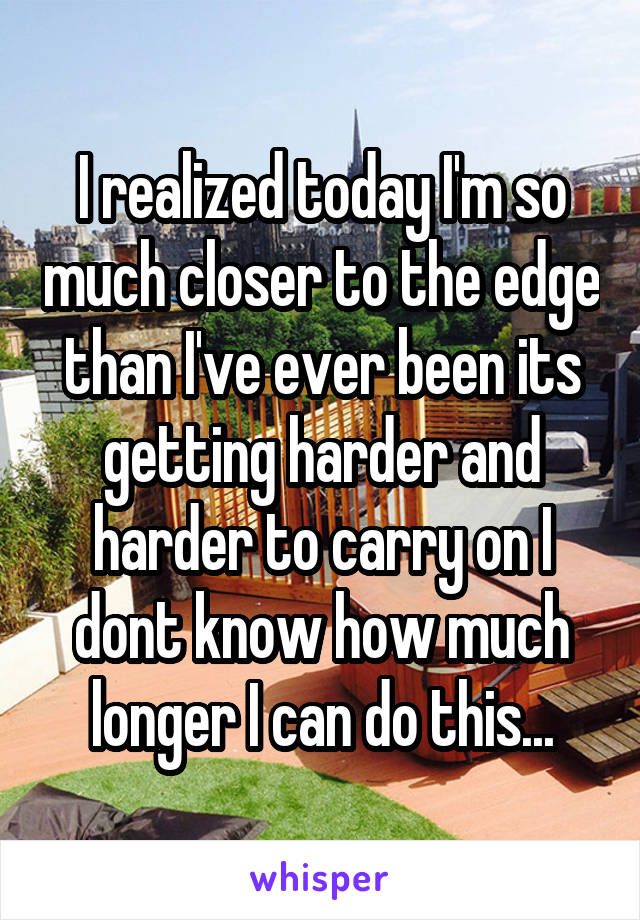 I realized today I'm so much closer to the edge than I've ever been its getting harder and harder to carry on I dont know how much longer I can do this...