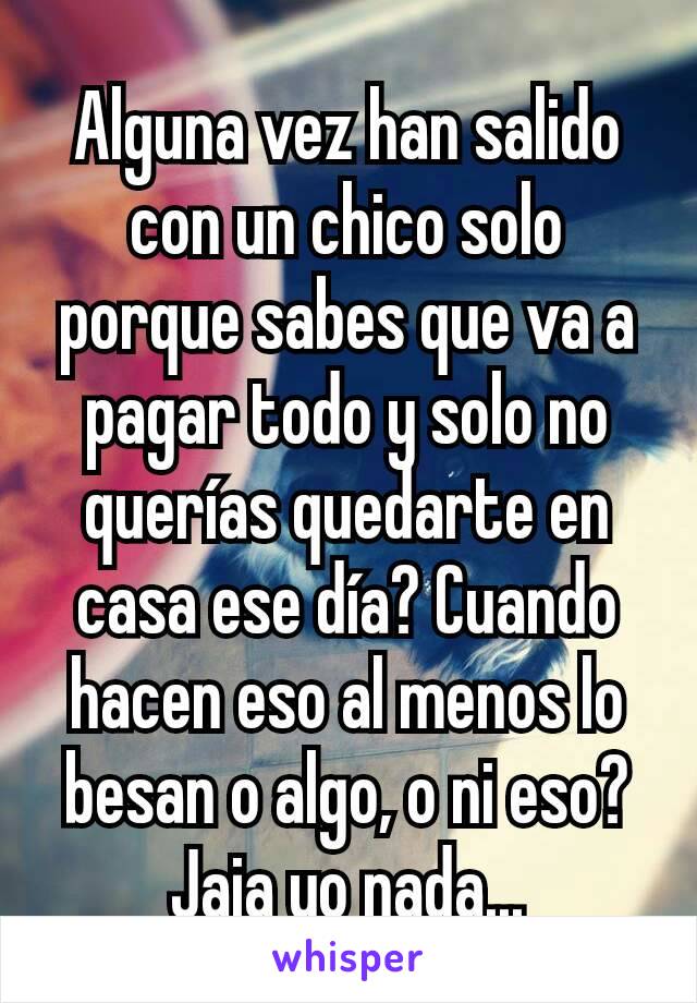 Alguna vez han salido con un chico solo porque sabes que va a pagar todo y solo no querías quedarte en casa ese día? Cuando hacen eso al menos lo besan o algo, o ni eso? Jaja yo nada...