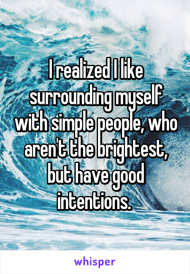 I realized I like surrounding myself with simple people, who aren't the brightest, but have good intentions. 