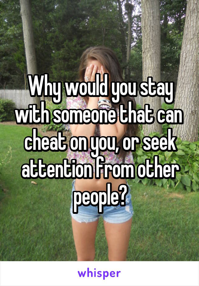 Why would you stay with someone that can  cheat on you, or seek attention from other people?