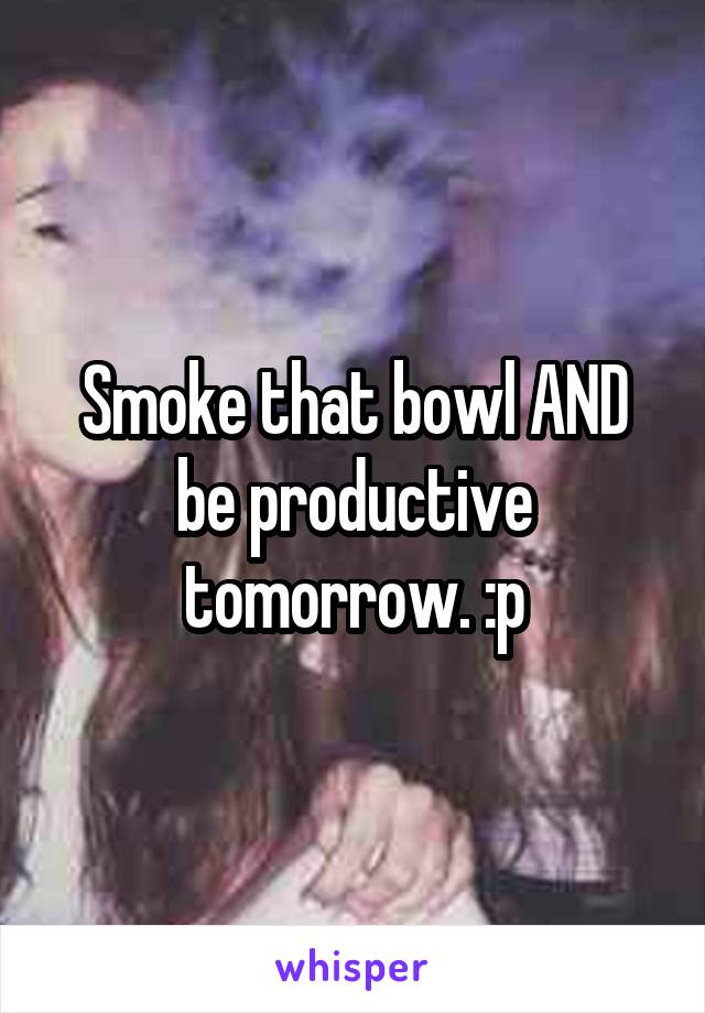 Smoke that bowl AND be productive tomorrow. :p