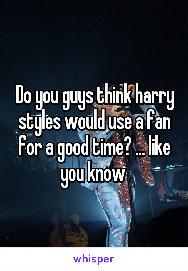 Do you guys think harry styles would use a fan for a good time? ... like you know 