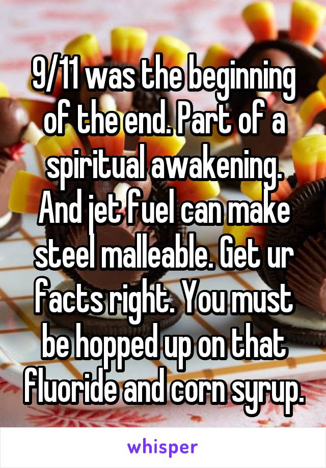 9/11 was the beginning of the end. Part of a spiritual awakening. And jet fuel can make steel malleable. Get ur facts right. You must be hopped up on that fluoride and corn syrup.