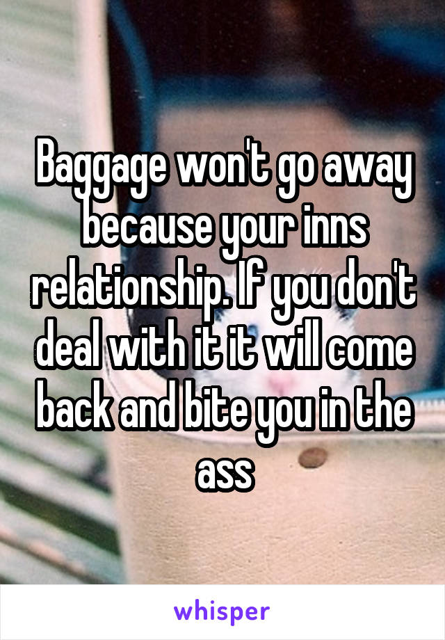 Baggage won't go away because your inns relationship. If you don't deal with it it will come back and bite you in the ass