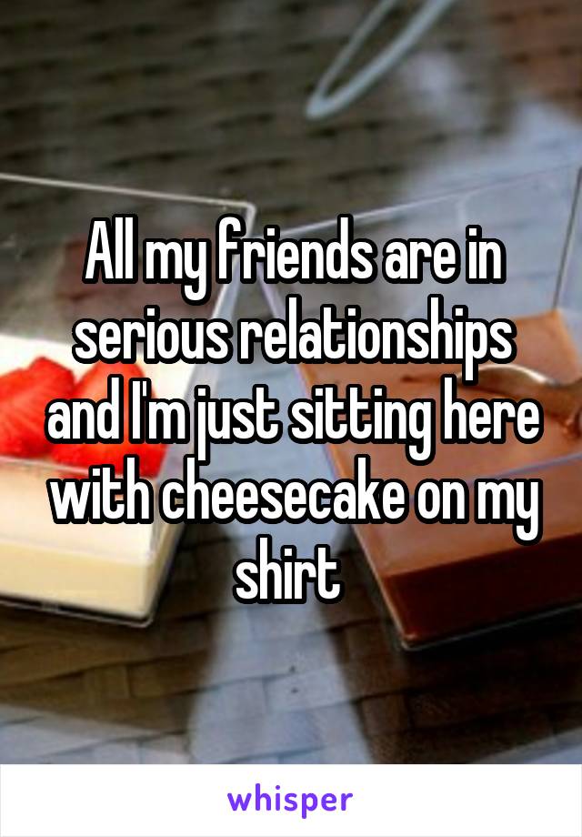 All my friends are in serious relationships and I'm just sitting here with cheesecake on my shirt 