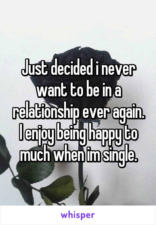 Just decided i never want to be in a relationship ever again. I enjoy being happy to much when im single.