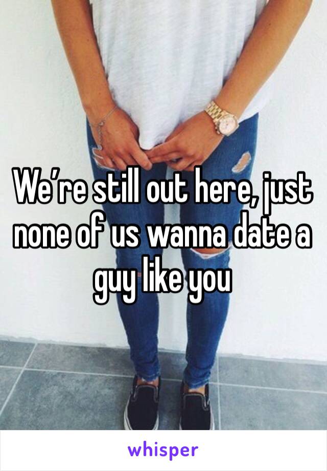 We’re still out here, just none of us wanna date a guy like you 